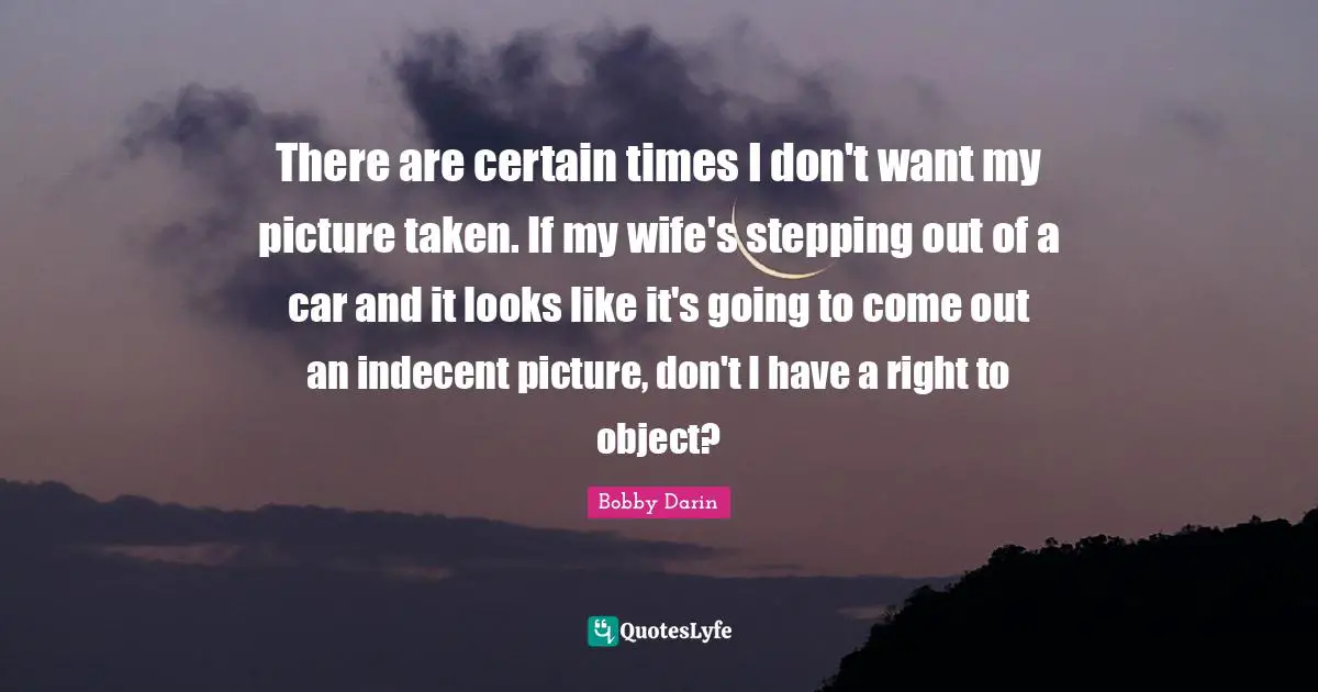 Bobby Darin Quotes: "There are certain times I don't want my picture taken. If my wife's stepping out of a car and it looks like it's going to come out an indecent picture, don't I have a right to object?"