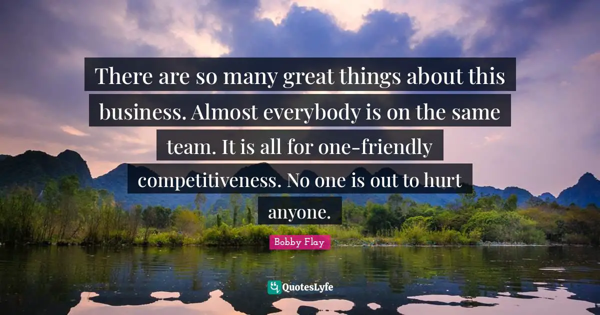 Bobby Flay Quotes: "There are so many great things about this business. Almost everybody is on the same team. It is all for one-friendly competitiveness. No one is out to hurt anyone."