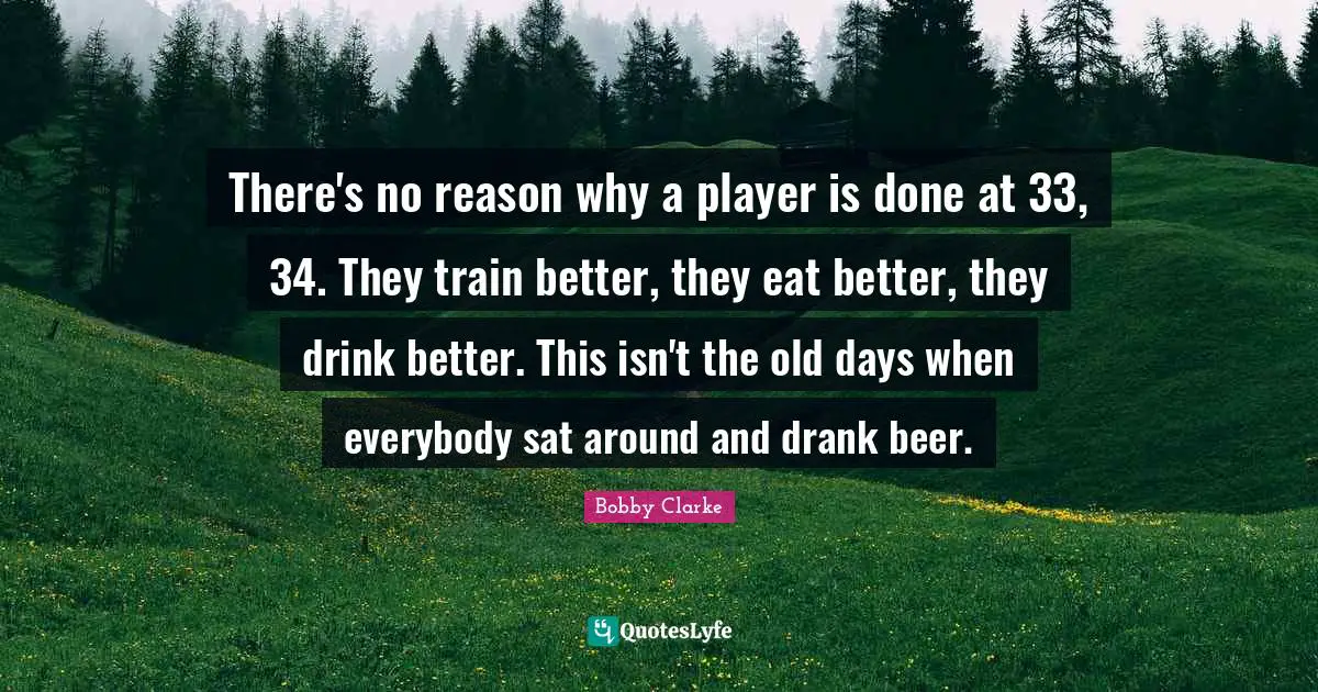 Old Days Quotes: "There's no reason why a player is done at 33, 34. They train better, they eat better, they drink better. This isn't the old days when everybody sat around and drank beer."