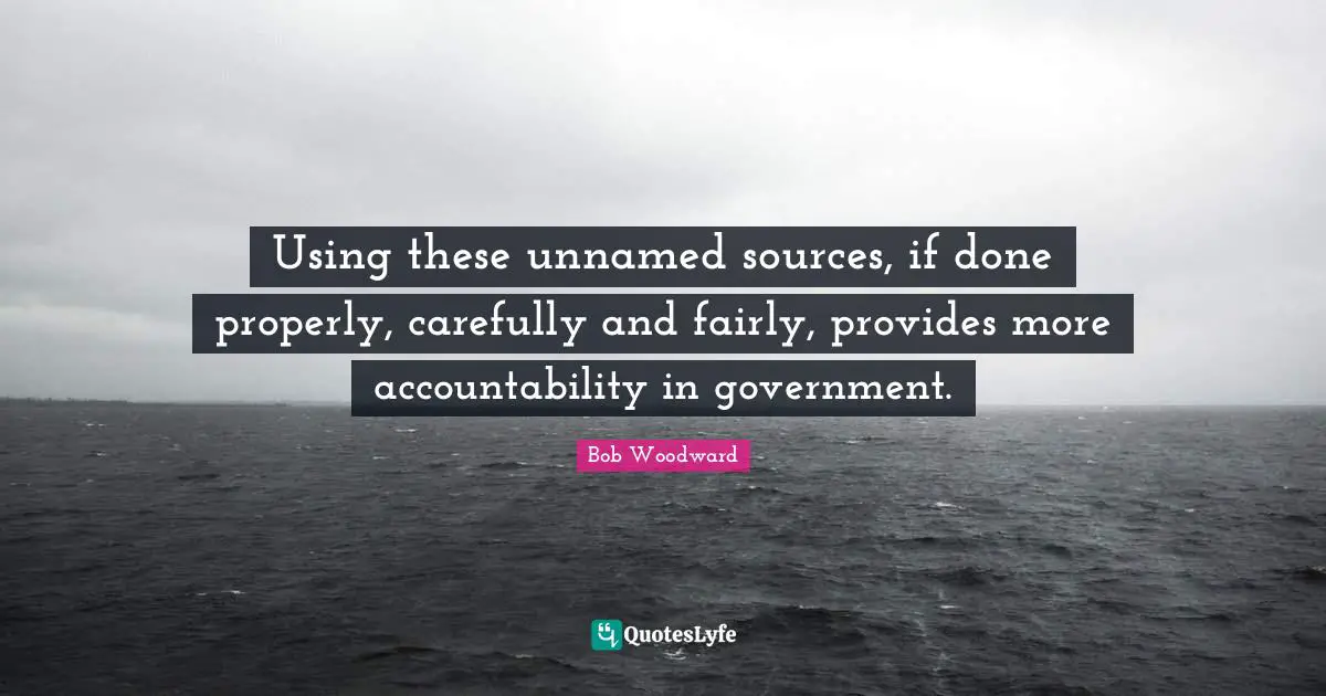 Bob Woodward Quotes: "Using these unnamed sources, if done properly, carefully and fairly, provides more accountability in government."