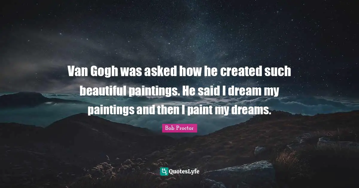 Van Gogh was asked how he created such beautiful paintings. He said I dream my paintings and then I paint my dreams.