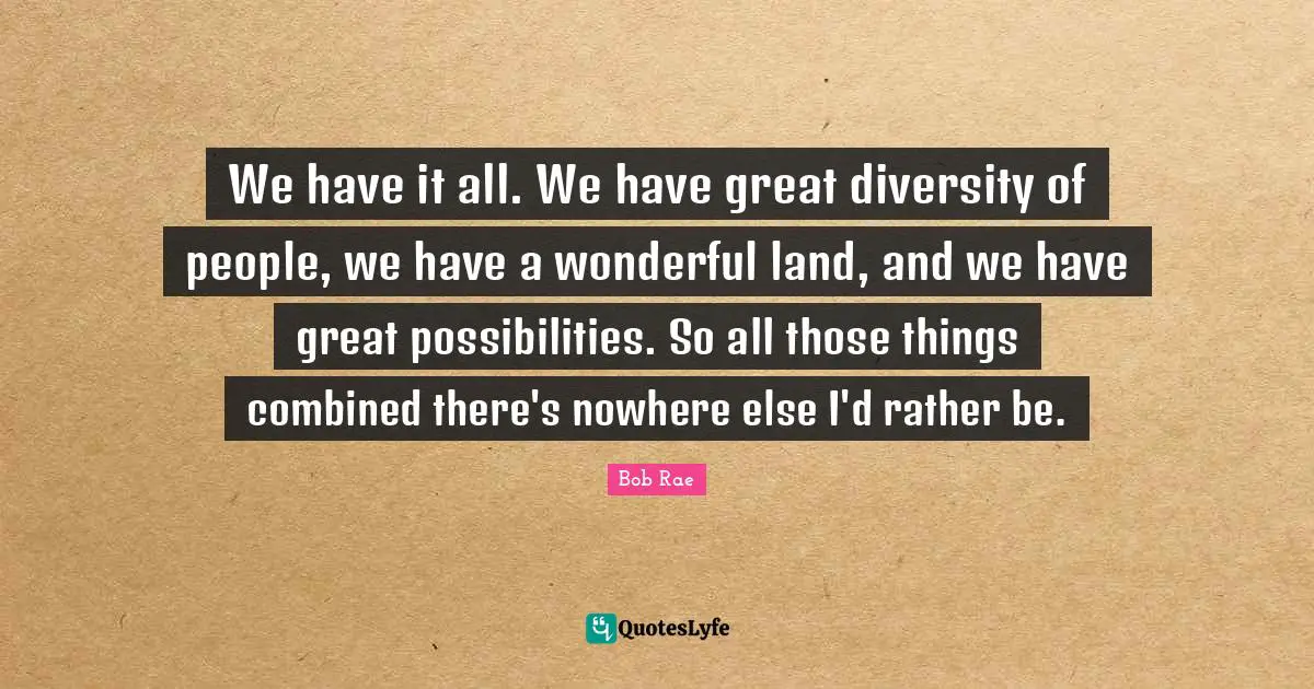 We have it all. We have great diversity of people, we have a wonderful land, and we have great possibilities. So all those things combined there's nowhere else I'd rather be.