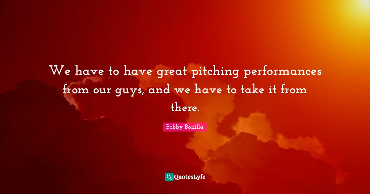 We have to have great pitching performances from our guys, and we have to take it from there.