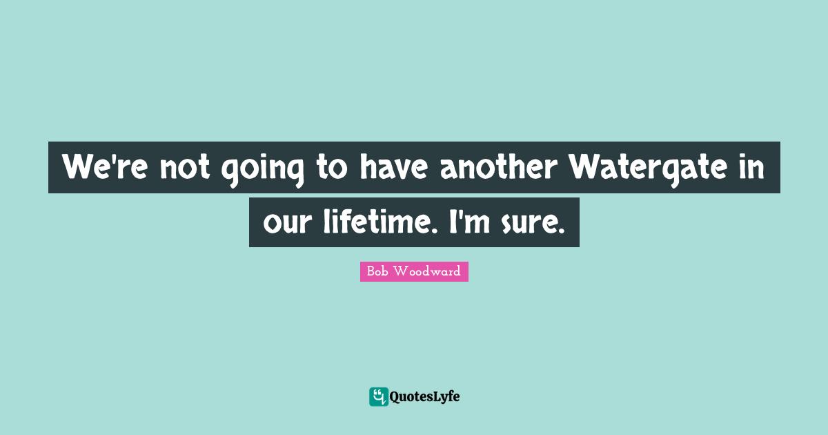Bob Woodward Quotes: "We're not going to have another Watergate in our lifetime. I'm sure."