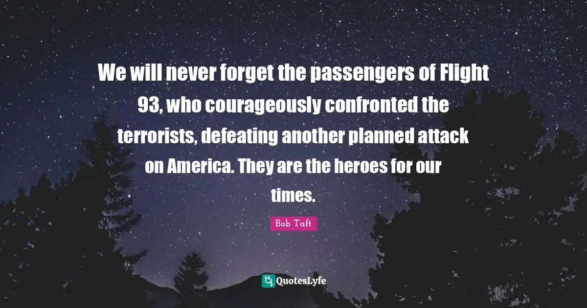 Bob Taft Quotes: "We will never forget the passengers of Flight 93, who courageously confronted the terrorists, defeating another planned attack on America. They are the heroes for our times."