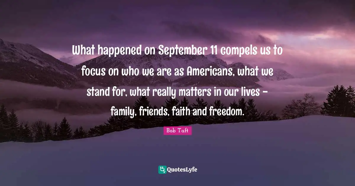Bob Taft Quotes: "What happened on September 11 compels us to focus on who we are as Americans, what we stand for, what really matters in our lives - family, friends, faith and freedom."