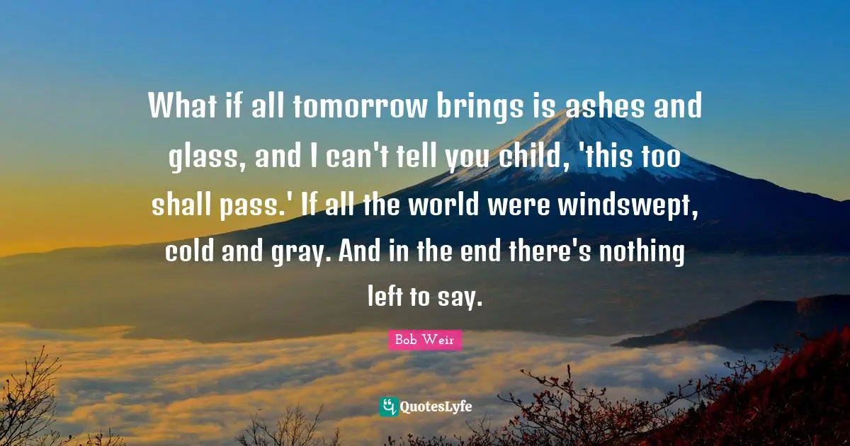 What if all tomorrow brings is ashes and glass, and I can't tell you child, 'this too shall pass.' If all the world were windswept, cold and gray. And in the end there's nothing left to say.