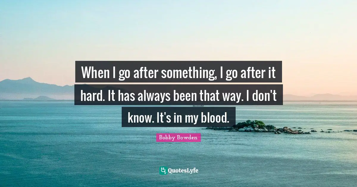When I go after something, I go after it hard. It has always been that way. I don't know. It's in my blood.