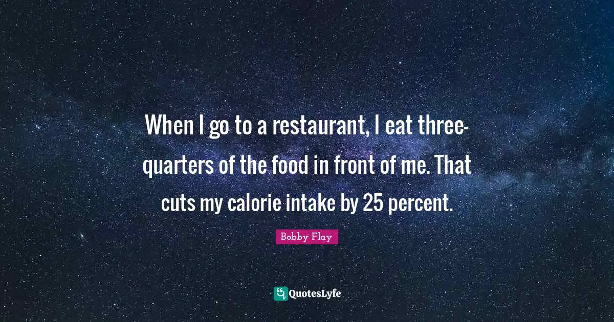 Bobby Flay Quotes: "When I go to a restaurant, I eat three-quarters of the food in front of me. That cuts my calorie intake by 25 percent."