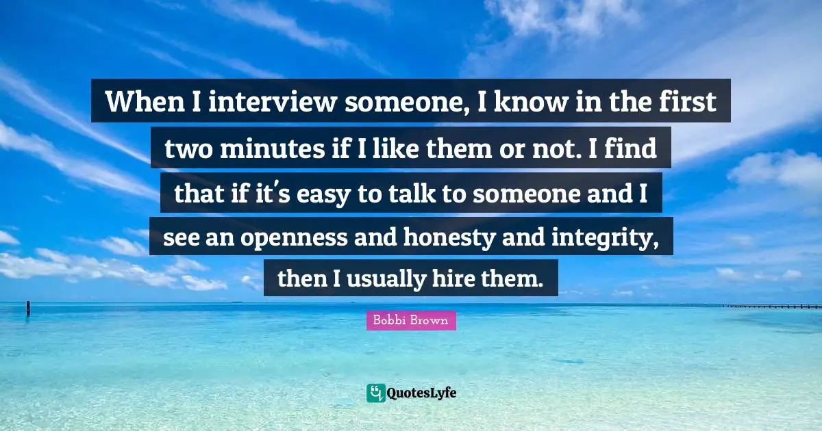 When I interview someone, I know in the first two minutes if I like them or not. I find that if it's easy to talk to someone and I see an openness and honesty and integrity, then I usually hire them.