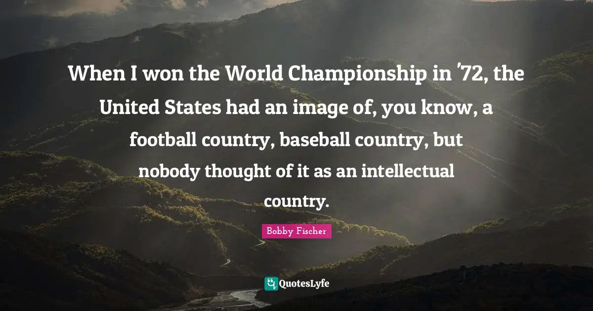 When I won the World Championship in '72, the United States had an image of, you know, a football country, baseball country, but nobody thought of it as an intellectual country.