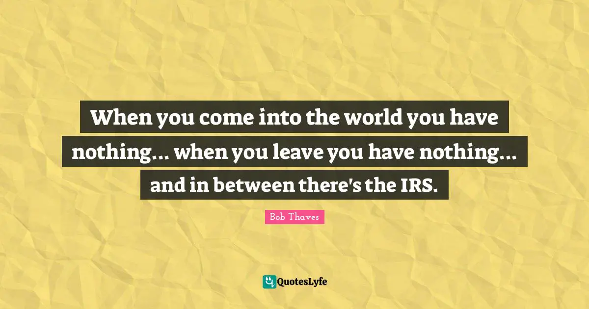 When you come into the world you have nothing... when you leave you have nothing... and in between there's the IRS.