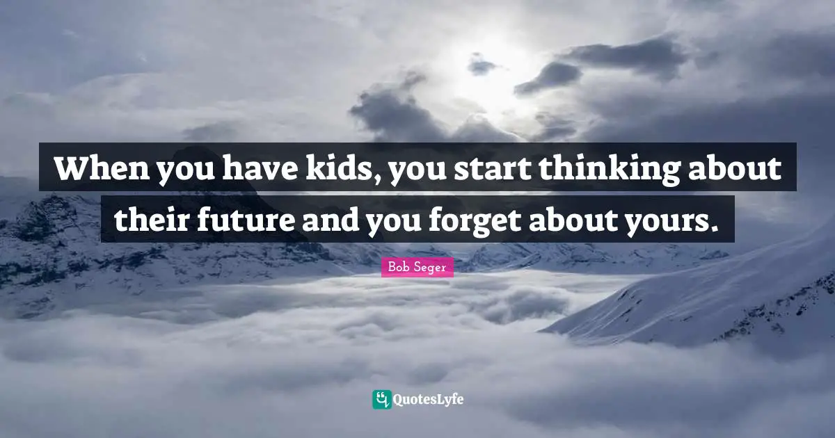 When you have kids, you start thinking about their future and you forget about yours.