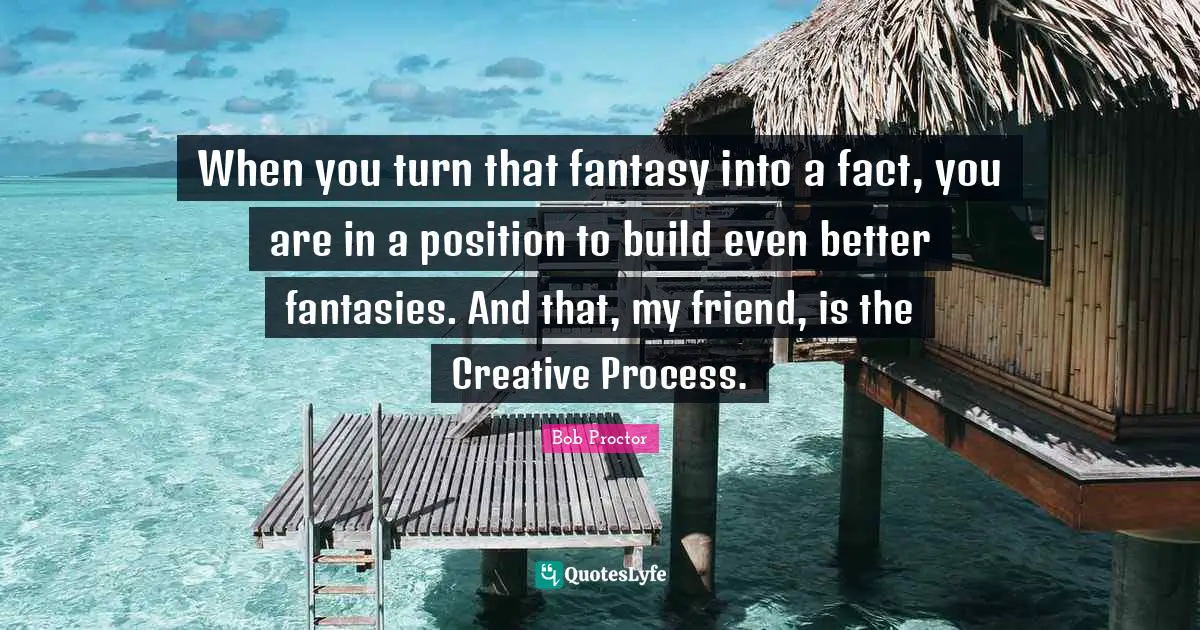 When you turn that fantasy into a fact, you are in a position to build even better fantasies. And that, my friend, is the Creative Process.