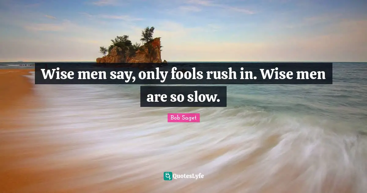 Wise men say, only fools rush in. Wise men are so slow.
