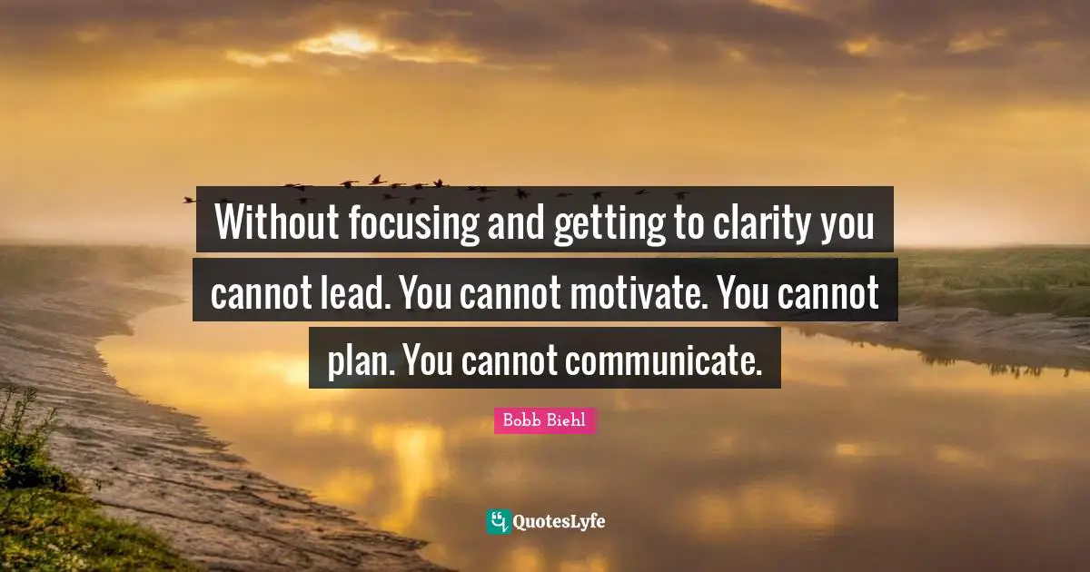 Without focusing and getting to clarity you cannot lead. You cannot motivate. You cannot plan. You cannot communicate.