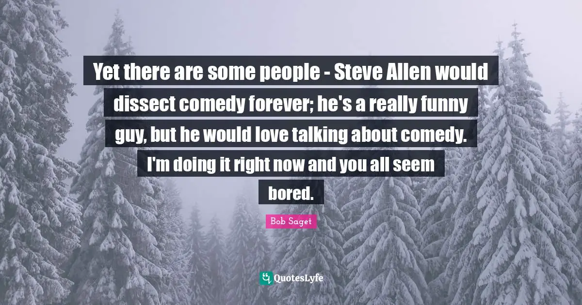 Yet there are some people - Steve Allen would dissect comedy forever; he's a really funny guy, but he would love talking about comedy. I'm doing it right now and you all seem bored.