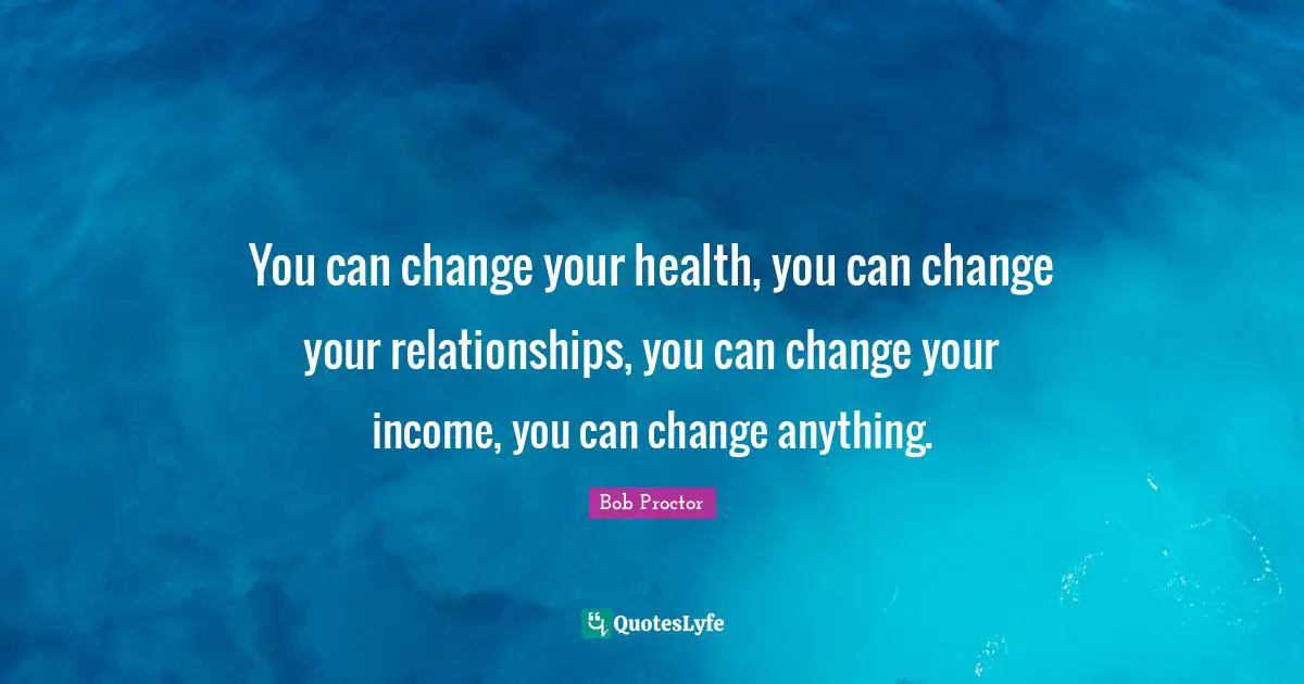 You can change your health, you can change your relationships, you can change your income, you can change anything.