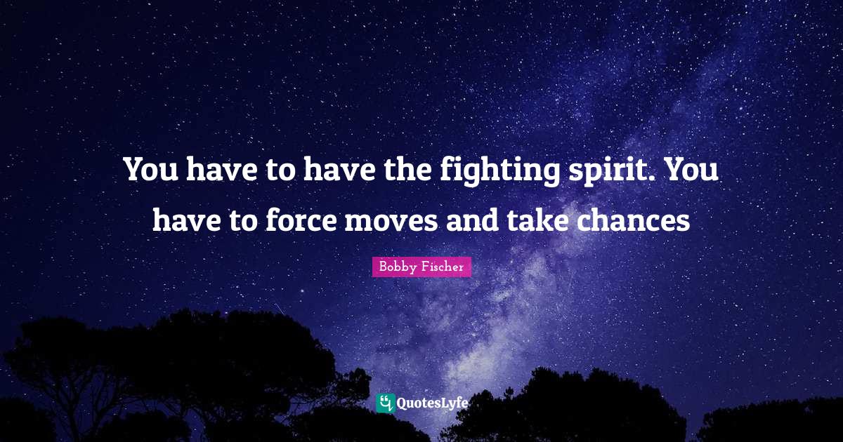You have to have the fighting spirit. You have to force moves and take