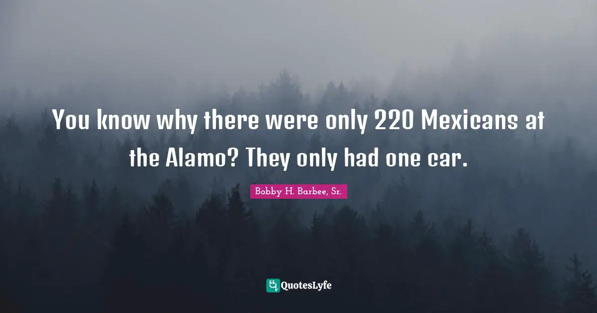 Bobby H. Barbee, Sr. Quotes: "You know why there were only 220 Mexicans at the Alamo? They only had one car."