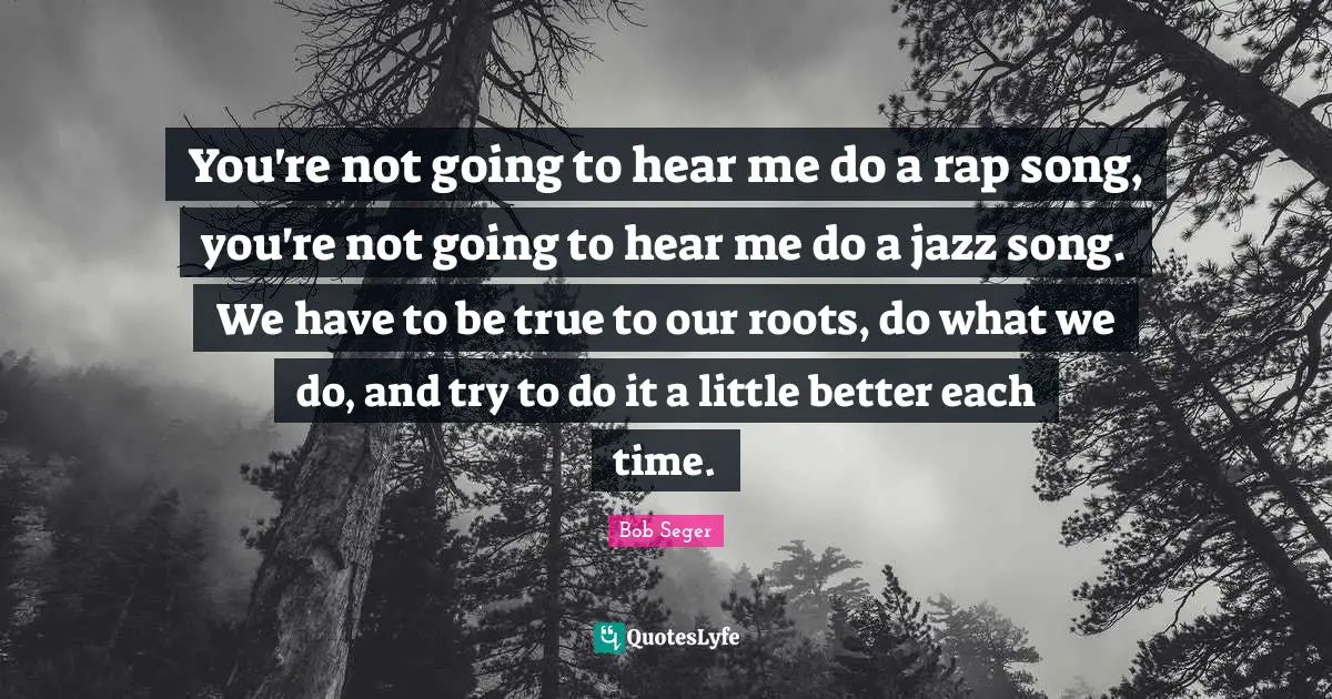 You're not going to hear me do a rap song, you're not going to hear me do a jazz song. We have to be true to our roots, do what we do, and try to do it a little better each time.