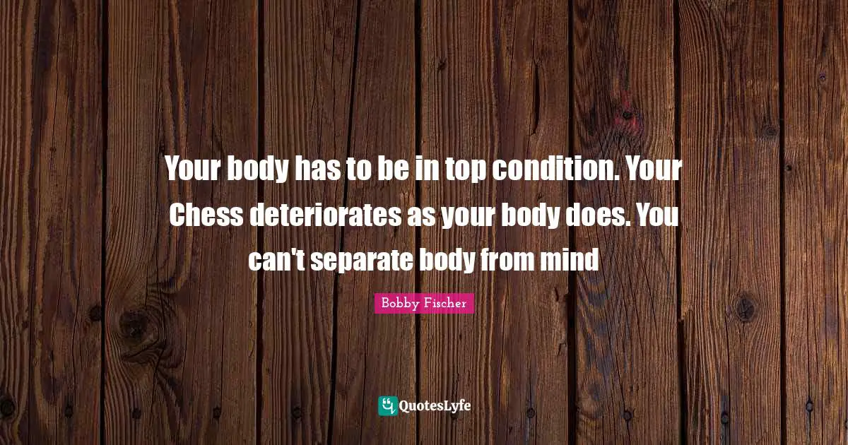 Bobby Fischer Quotes: "Your body has to be in top condition. Your Chess deteriorates as your body does. You can't separate body from mind"