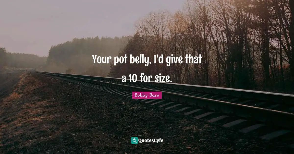 Your pot belly, I'd give that a 10 for size.