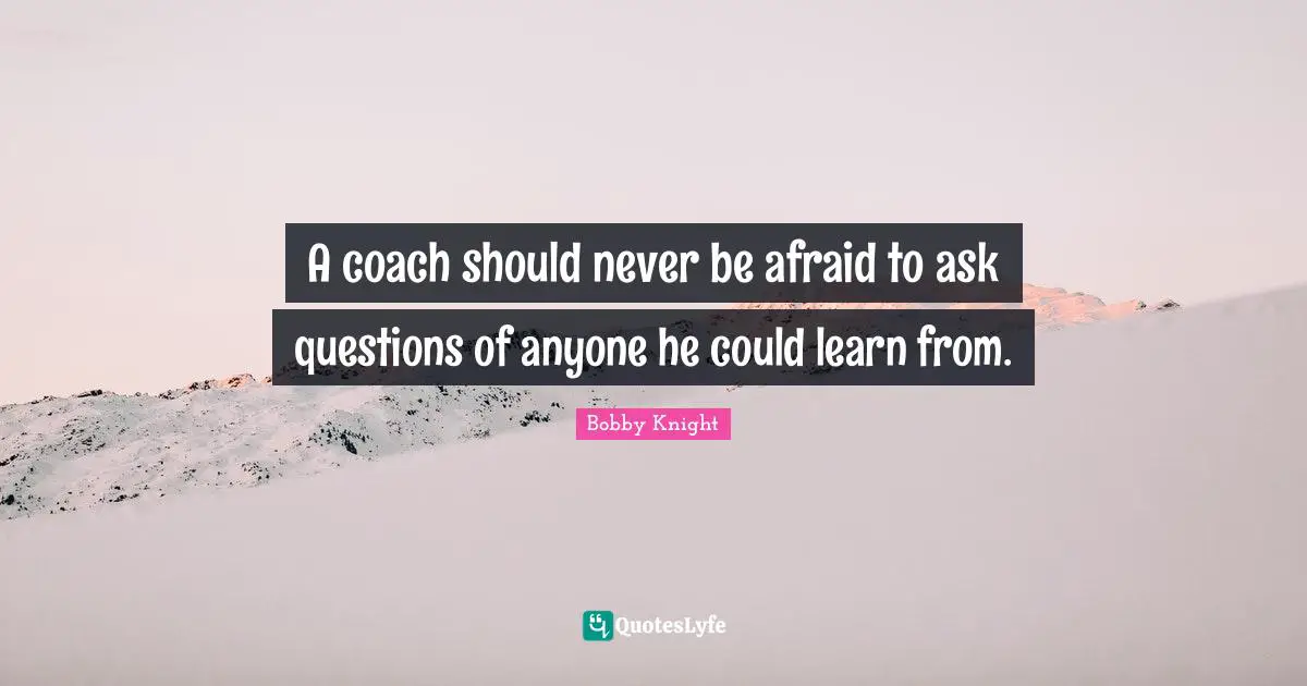 A coach should never be afraid to ask questions of anyone he could learn from.
