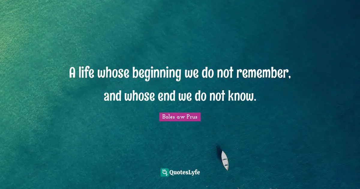 A life whose beginning we do not remember, and whose end we do not know.