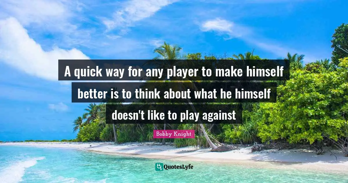 A quick way for any player to make himself better is to think about what he himself doesn't like to play against