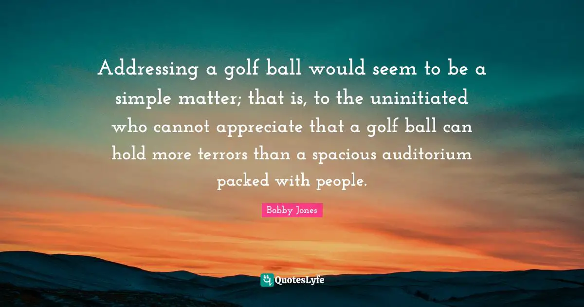 Addressing a golf ball would seem to be a simple matter; that is, to the uninitiated who cannot appreciate that a golf ball can hold more terrors than a spacious auditorium packed with people.