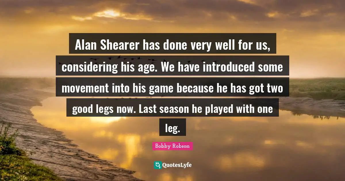 Alan Shearer has done very well for us, considering his age. We have introduced some movement into his game because he has got two good legs now. Last season he played with one leg.