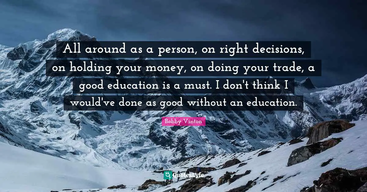 All around as a person, on right decisions, on holding your money, on doing your trade, a good education is a must. I don't think I would've done as good without an education.