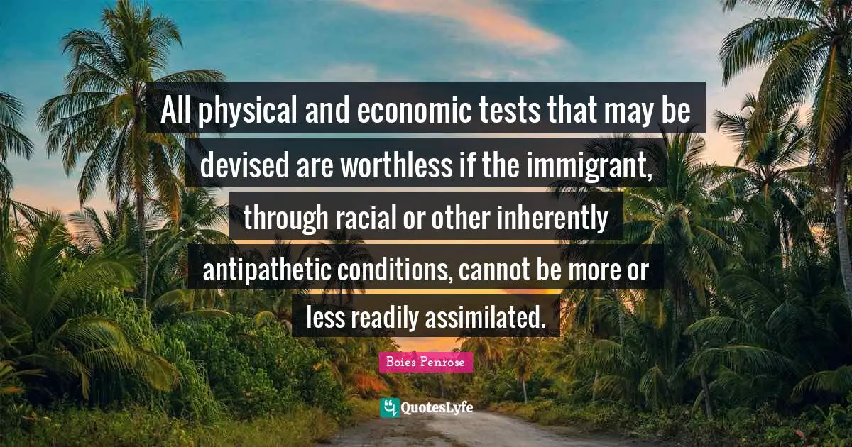All physical and economic tests that may be devised are worthless if the immigrant, through racial or other inherently antipathetic conditions, cannot be more or less readily assimilated.