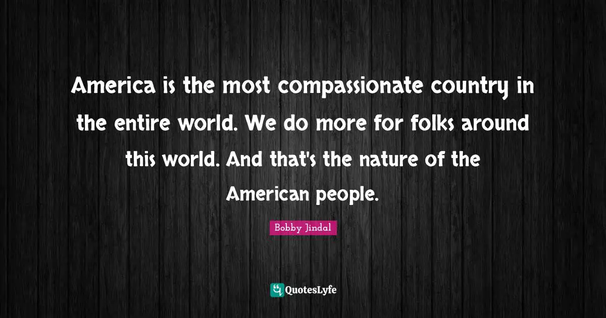 America is the most compassionate country in the entire world. We do more for folks around this world. And that's the nature of the American people.