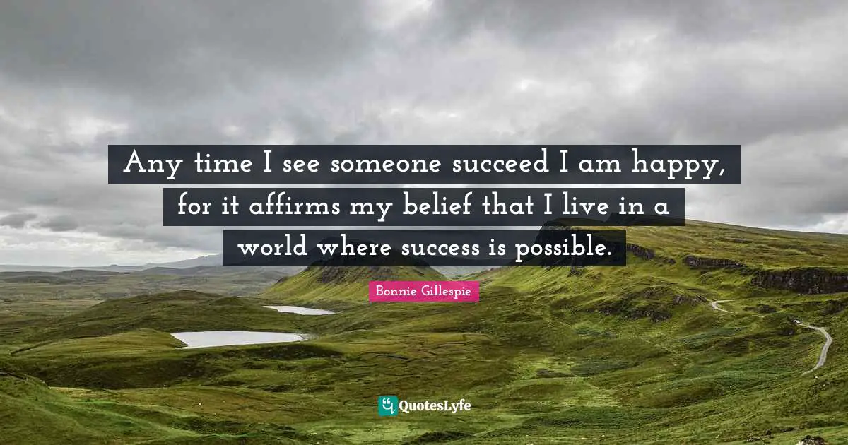 Any time I see someone succeed I am happy, for it affirms my belief that I live in a world where success is possible.