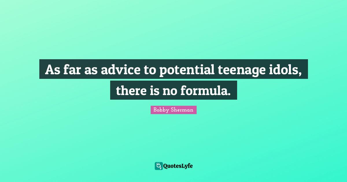 As far as advice to potential teenage idols, there is no formula.