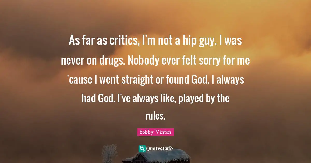 As far as critics, I'm not a hip guy. I was never on drugs. Nobody ever felt sorry for me 'cause I went straight or found God. I always had God. I've always like, played by the rules.