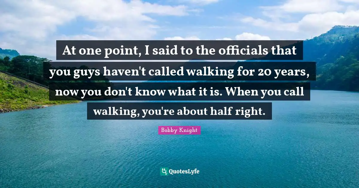 At one point, I said to the officials that you guys haven't called walking for 20 years, now you don't know what it is. When you call walking, you're about half right.
