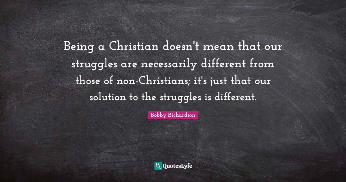 Being a Christian doesn't mean that our struggles are necessarily different from those of non-Christians; it's just that our solution to the struggles is different.