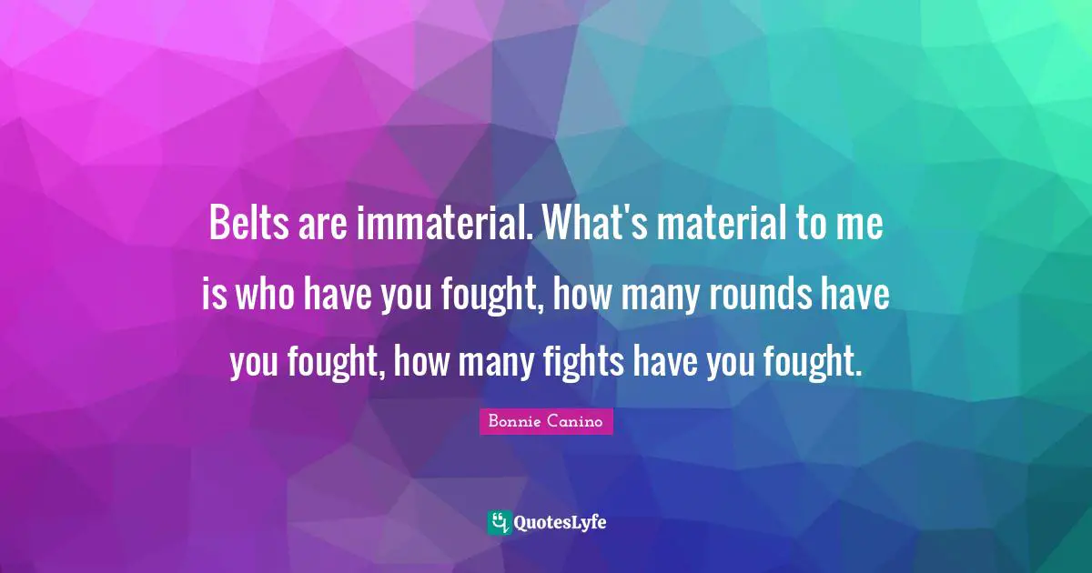Belts are immaterial. What's material to me is who have you fought, how many rounds have you fought, how many fights have you fought.
