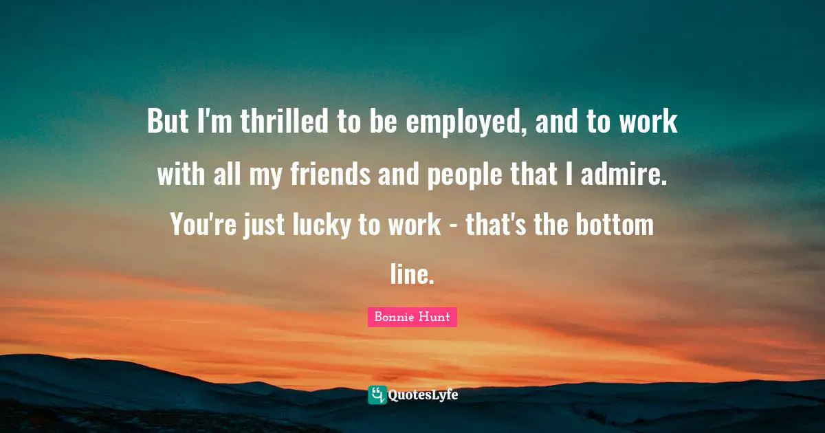 But I'm thrilled to be employed, and to work with all my friends and people that I admire. You're just lucky to work - that's the bottom line.