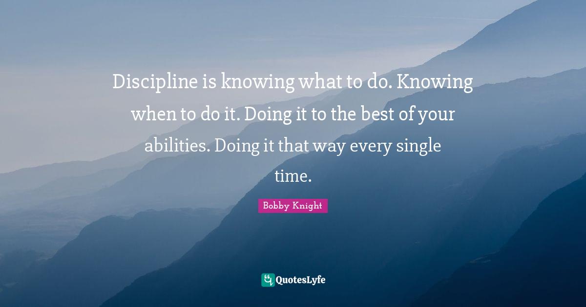 Knowing Quotes: "Discipline is knowing what to do. Knowing when to do it. Doing it to the best of your abilities. Doing it that way every single time."