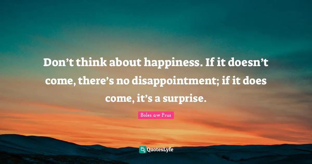 Don’t think about happiness. If it doesn’t come, there’s no disappointment; if it does come, it’s a surprise.