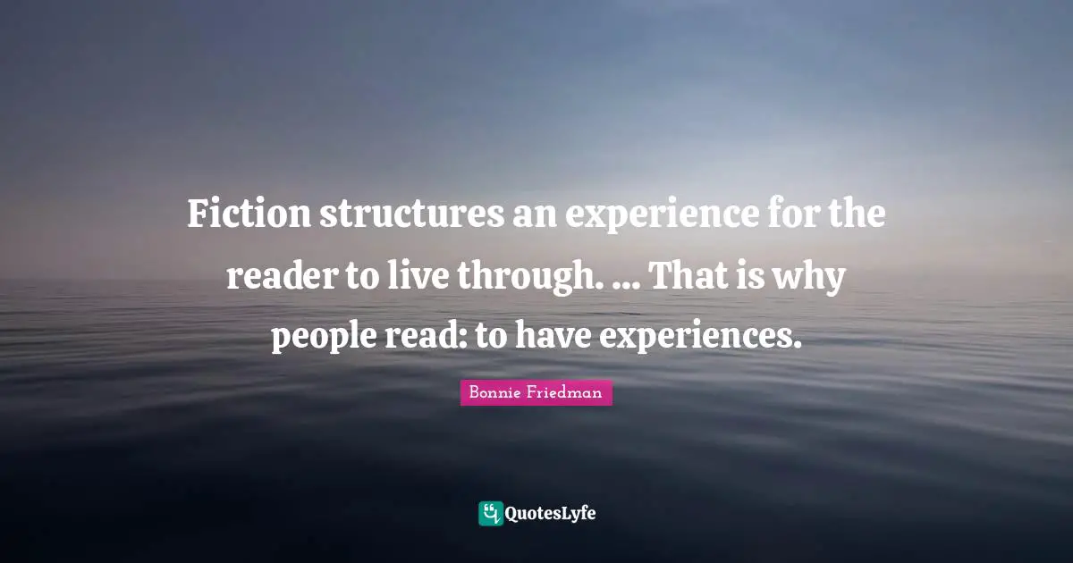 Fiction structures an experience for the reader to live through. ... That is why people read: to have experiences.