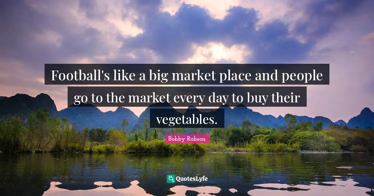 Football's like a big market place and people go to the market every day to buy their vegetables.
