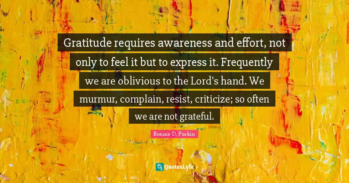 Gratitude requires awareness and effort, not only to feel it but to express it. Frequently we are oblivious to the Lord's hand. We murmur, complain, resist, criticize; so often we are not grateful.