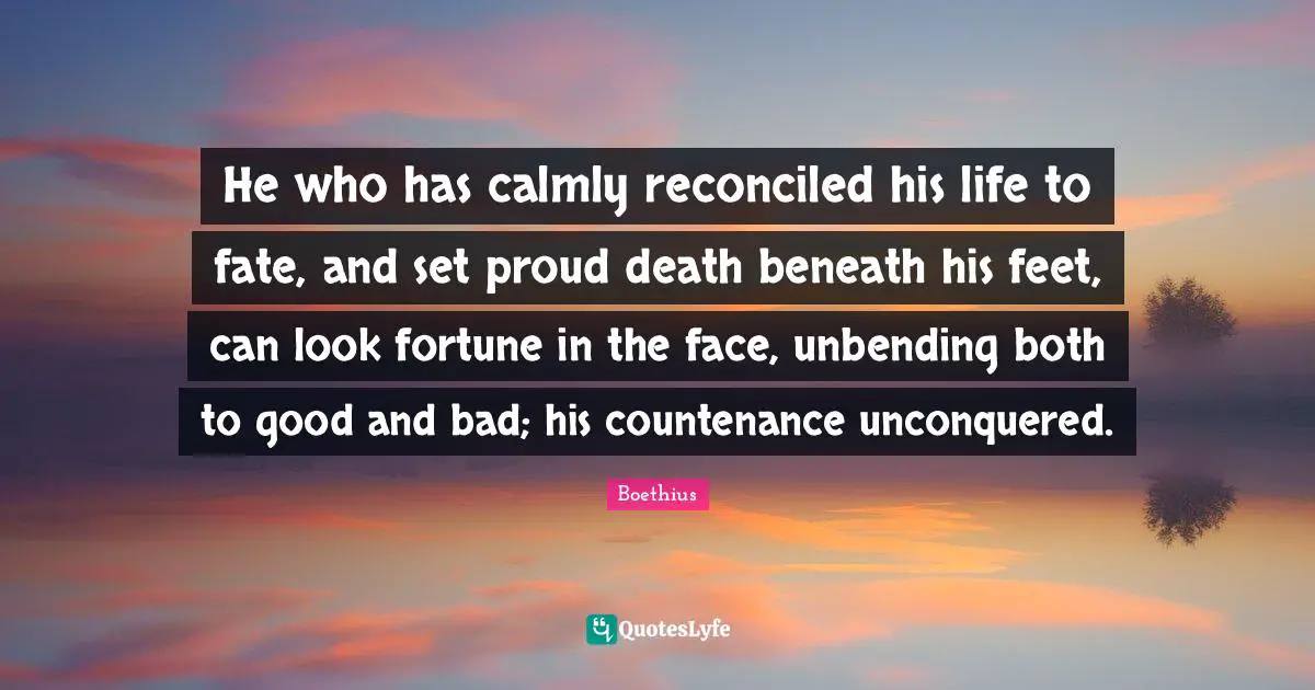Boethius Quotes: "He who has calmly reconciled his life to fate, and set proud death beneath his feet, can look fortune in the face, unbending both to good and bad; his countenance unconquered."