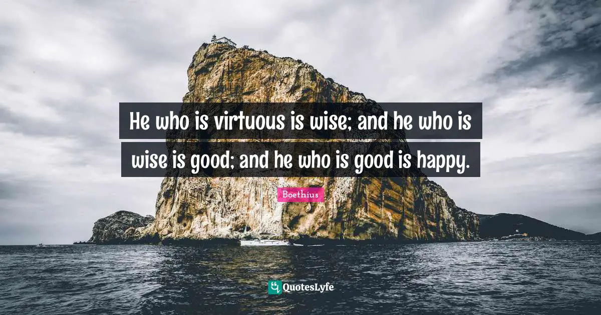 Boethius Quotes: "He who is virtuous is wise; and he who is wise is good; and he who is good is happy."