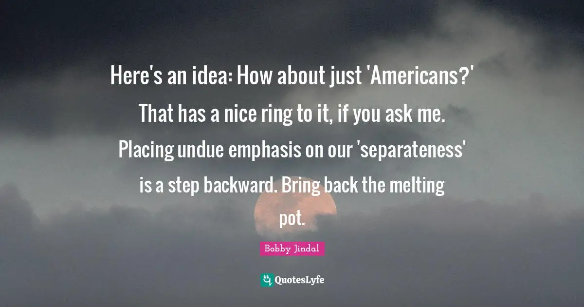 Emphasis Quotes: "Here's an idea: How about just 'Americans?' That has a nice ring to it, if you ask me. Placing undue emphasis on our 'separateness' is a step backward. Bring back the melting pot."
